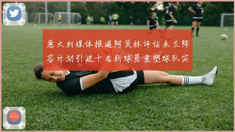 意大利媒体报道阿莫林评估米兰阵容计划引进十名新球员重塑球队实力