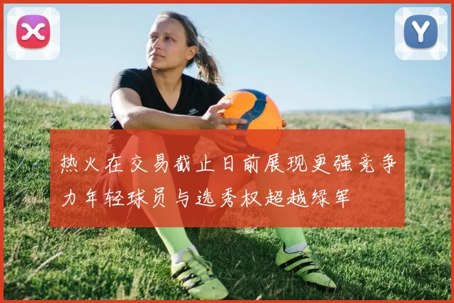 热火在交易截止日前展现更强竞争力年轻球员与选秀权超越绿军