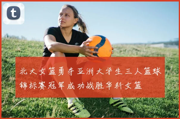 北大女篮勇夺亚洲大学生三人篮球锦标赛冠军成功战胜华科女篮