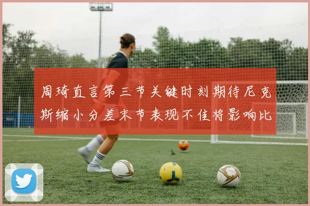 周琦直言第三节关键时刻期待尼克斯缩小分差末节表现不佳将影响比赛结果