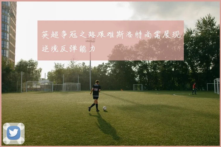 英超争冠之路艰难斯洛特尚需展现逆境反弹能力
