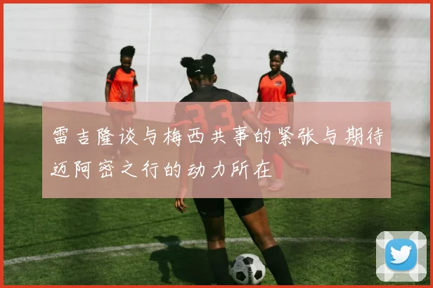 雷吉隆谈与梅西共事的紧张与期待迈阿密之行的动力所在