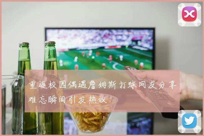 重返校园偶遇詹姆斯打球网友分享难忘瞬间引发热议