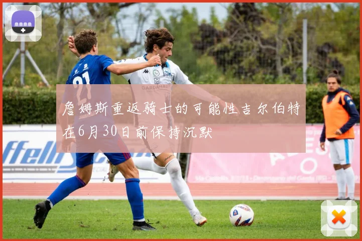詹姆斯重返骑士的可能性吉尔伯特在6月30日前保持沉默