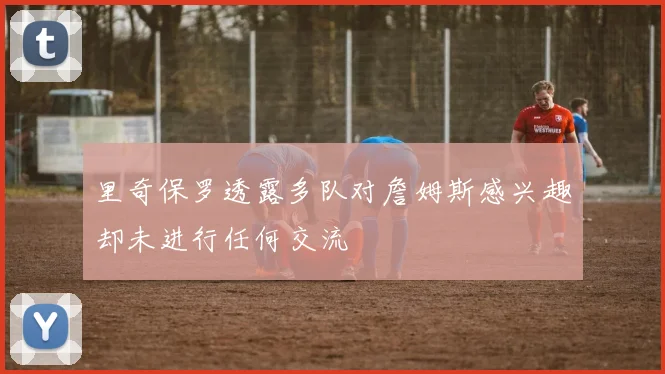 里奇保罗透露多队对詹姆斯感兴趣却未进行任何交流