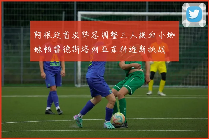 阿根廷首发阵容调整三人换血小蜘蛛帕雷德斯塔利亚菲科迎新挑战