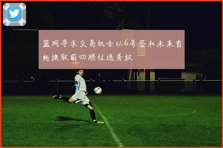 篮网寻求交易机会以6号签和未来首轮换取前四顺位选秀权