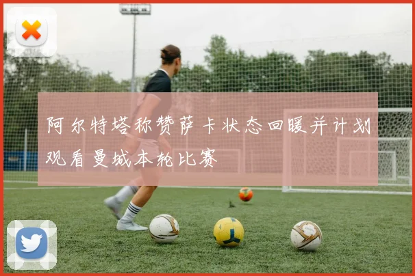 阿尔特塔称赞萨卡状态回暖并计划观看曼城本轮比赛