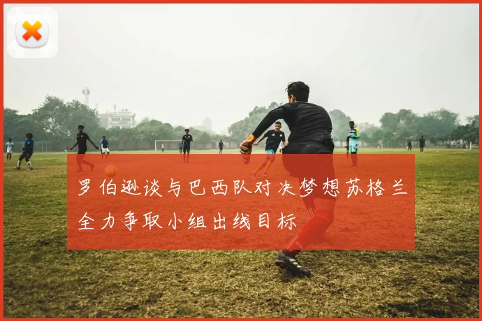 罗伯逊谈与巴西队对决梦想苏格兰全力争取小组出线目标