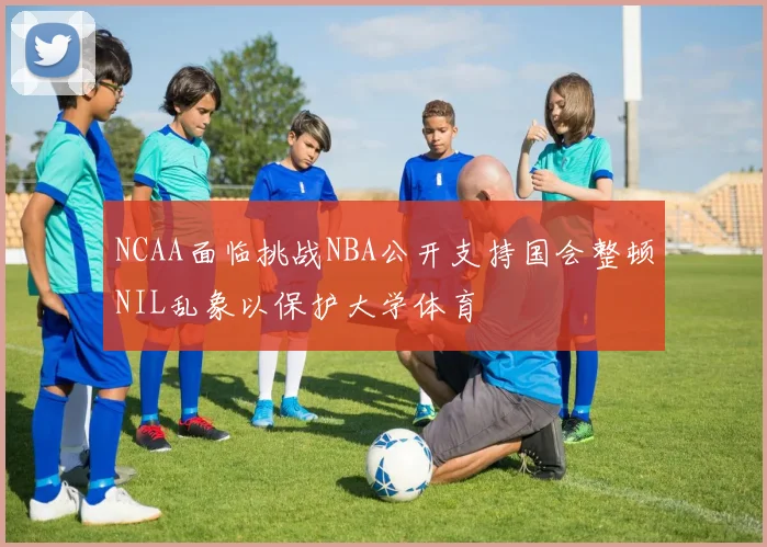 NCAA面临挑战NBA公开支持国会整顿NIL乱象以保护大学体育